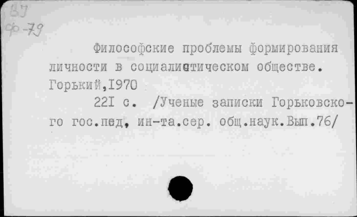 ﻿^77
Философские проблемы формирования личности в социалистическом обществе.
Горький,1970
221 с. /Ученые записки Горьковско-
го гос.пед, ин-та.сер. общ.наук.Вып.76/